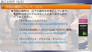 おことわり（1/1）
今回の資料について（1/1）
 今回の資料は、以下の資料を参考にしています。
私自身のオリジナルはほとんどありませんので、
ご了承ください。
– 「エッセンシャルスクラム」
» http://www.amazon.co.jp/dp/B00MB6GO7E/
– 「スクラムを活用したアジャイルなプロダクト管理」
» http://www.amazon.co.jp/dp/4864010978/
– 「ディシプリンド・アジャイル・デリバリー」
» http://www.amazon.co.jp/dp/B00G9QJ21M/
6Copyright © POStudy (プロダクトオーナーシップ勉強会). All rights reserved.
 