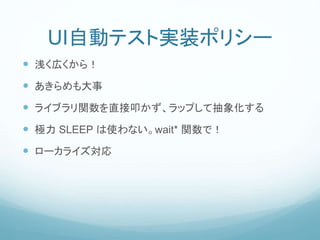 UI自動テスト実装ポリシー
 浅く広くから！
 あきらめも大事
 ライブラリ関数を直接叩かず、ラップして抽象化する
 極力 SLEEP は使わない。wait* 関数で！
 ローカライズ対応
 