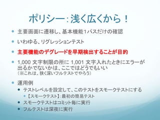 ポリシー：浅く広くから！
 主要画面に遷移し、基本機能１パスだけの確認
 いわゆる、リグレッションテスト
 主要機能のデグレードを早期検出することが目的
 1,000 文字制限の所に 1,001 文字入れたときにエラーが
出るかでないかは、ここではどうでもいい
（※これは、狭く深いフルテストでやろう）
 運用例
 テストレベルを設定して、このテストをスモークテストにする
 【スモークテスト】：最初の簡易テスト
 スモークテストはコミット毎に実行
 フルテストは深夜に実行
 