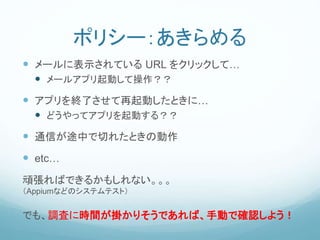 ポリシー：あきらめる
 メールに表示されている URL をクリックして…
 メールアプリ起動して操作？？
 アプリを終了させて再起動したときに…
 どうやってアプリを起動する？？
 通信が途中で切れたときの動作
 etc…
頑張ればできるかもしれない。。。
（Appiumなどのシステムテスト）
でも、調査に時間が掛かりそうであれば、手動で確認しよう！
 