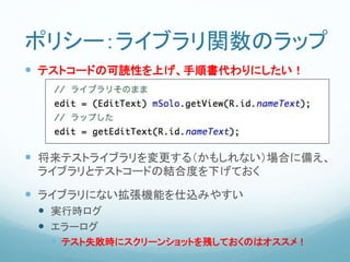 ポリシー：ライブラリ関数のラップ
 テストコードの可読性を上げ、手順書代わりにしたい！
 将来テストライブラリを変更する（かもしれない）場合に備え、
ライブラリとテストコードの結合度を下げておく
 ライブラリにない拡張機能を仕込みやすい
 実行時ログ
 エラーログ
 テスト失敗時にスクリーンショットを残しておくのはオススメ！
 
