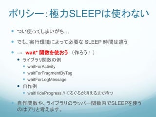 ポリシー：極力SLEEPは使わない
 つい使ってしまいがち…
 でも、実行環境によって必要な SLEEP 時間は違う
 → wait* 関数を使おう （作ろう！）
 ライブラリ関数の例
 waitForActivity
 waitForFragmentByTag
 waitForLogMessage
 自作例
 waitHideProgress // ぐるぐるが消えるまで待つ
 自作関数や、ライブラリのラッパー関数内でSLEEPを使う
のはアリと考えます。
 