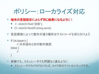 ポリシー：ローカライズ対応
 端末の言語設定によらず同じ結果になるように！
 ×：clickOnText(“送信”);
 ○：clickOnText(R.string.send);
 言語環境によって動作が違う場所はテストコードも切り分けよう
 If (isJapan) {
// 日本語のときの動作確認
}else {
//
}
 実機でも、エミュレータでも問題なく通るように
 エミュレータでカメラがなければ、カメラ系のテストはスキップする。
 