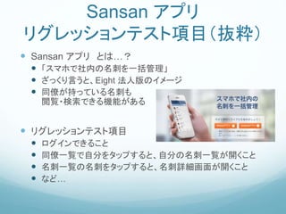 Sansan アプリ
リグレッションテスト項目（抜粋）
 Sansan アプリ とは…？
 「スマホで社内の名刺を一括管理」
 ざっくり言うと、Eight 法人版のイメージ
 同僚が持っている名刺も
閲覧・検索できる機能がある
 リグレッションテスト項目
 ログインできること
 同僚一覧で自分をタップすると、自分の名刺一覧が開くこと
 名刺一覧の名刺をタップすると、名刺詳細画面が開くこと
 など…
 
