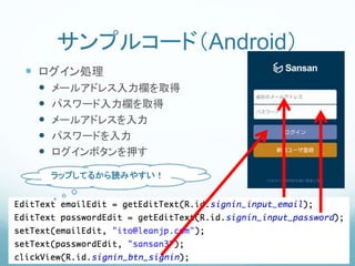 サンプルコード（Android）
 ログイン処理
 メールアドレス入力欄を取得
 パスワード入力欄を取得
 メールアドレスを入力
 パスワードを入力
 ログインボタンを押す
ラップしてるから読みやすい！
 