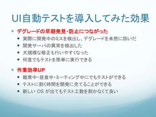 UI自動テストを導入してみた効果
 デグレードの早期発見・防止につながった
 実際に開発中のミスを検出し、デグレードを未然に防いだ
 開発サーバの異常を検出した
 大規模な修正も行いやすくなった
 何度でもテストを簡単に実行できる
 作業効率UP
 離席中・昼食中・ミーティング中にでもテストができる
 テストに割く時間を開発に充てることができる
 新しい OS が出てもテスト工数を割かなくて良い
 