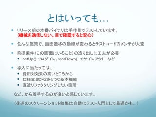 とはいっても…
 リリース前の本番バイナリは手作業でテストしています。
（機械を過信しない。目で確認すると安心）
 色んな施策で、画面遷移の動線が変わるとテストコードのメンテが大変
 前提条件（この画面にいること）の造り出しに工夫が必要
 setUp() でログイン、tearDown() でサインアウト など
 導入に当たっては、
 費用対効果の高いところから
 仕様変更がなさそうな基本機能
 直近リファクタリングしたい箇所
など、から着手するのが良いと感じています。
（後述のスクリーンショット収集は自動化テスト入門として最適かも…）
 