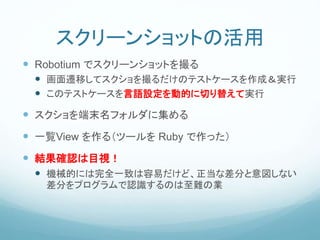 スクリーンショットの活用
 Robotium でスクリーンショットを撮る
 画面遷移してスクショを撮るだけのテストケースを作成＆実行
 このテストケースを言語設定を動的に切り替えて実行
 スクショを端末名フォルダに集める
 一覧View を作る（ツールを Ruby で作った）
 結果確認は目視！
 機械的には完全一致は容易だけど、正当な差分と意図しない
差分をプログラムで認識するのは至難の業
 