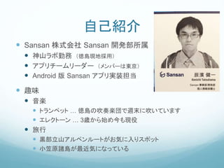 自己紹介
 Sansan 株式会社 Sansan 開発部所属
 神山ラボ勤務 （徳島現地採用）
 アプリチームリーダー （メンバーは東京）
 Android 版 Sansan アプリ実装担当
 趣味
 音楽
 トランペット … 徳島の吹奏楽団で週末に吹いています
 エレクトーン … 3歳から始め今も現役
 旅行
 黒部立山アルペンルートがお気に入りスポット
 小笠原諸島が最近気になっている
 