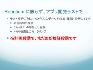 Robotium に限らず、アプリ開発テストで…
 テスト実行ごとにもっと色んなデータを収集・集積・分析していく
 処理時間の推移
 ClientAPI の呼び出し回数
 メモリ使用量のモニタリング
 ※計画段階で、まだまだ検証段階です
 