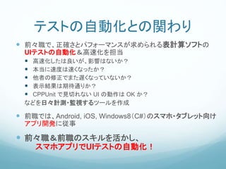 テストの自動化との関わり
 前々職で、正確さとパフォーマンスが求められる表計算ソフトの
UIテストの自動化＆高速化を担当
 高速化したは良いが、影響はないか？
 本当に速度は速くなったか？
 他者の修正でまた遅くなっていないか？
 表示結果は期待通りか？
 CPPUnit で見切れない UI の動作は OK か？
などを日々計測・監視するツールを作成
 前職では、Android, iOS, Windows8（C#）のスマホ・タブレット向け
アプリ開発に従事
 前々職＆前職のスキルを活かし、
スマホアプリでUIテストの自動化！
 