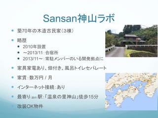 Sansan神山ラボ
 築70年の木造古民家（３棟）
 略歴
 2010年設置
 〜2013/11：合宿所
 2013/11〜：常駐メンバーのいる開発拠点に
 家具家電あり、畑付き、風呂トイレセパレート
 家賃：数万円 / 月
 インターネット接続：あり
 最寄り（道の）駅：「温泉の里神山」徒歩15分
 改装OK物件
 