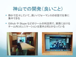 神山での開発（良いこと）
 静かで広々していて、高いパフォーマンスの状態で仕事に
集中できる
 Github や Skype などのツールの利活用で、実務における
チーム内コミュニケーションは意外と何とかなっている
 
