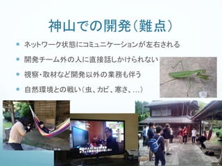 神山での開発（難点）
 ネットワーク状態にコミュニケーションが左右される
 開発チーム外の人に直接話しかけられない
 視察・取材など開発以外の業務も伴う
 自然環境との戦い（虫、カビ、寒さ、…）
 
