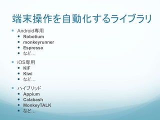 端末操作を自動化するライブラリ
 Android専用
 Robotium
 monkeyrunner
 Espresso
 など…
 iOS専用
 KIF
 Kiwi
 など…
 ハイブリッド
 Appium
 Calabash
 MonkeyTALK
 など…
 