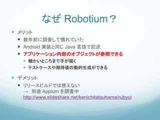 なぜ Robotium？
 メリット
 数年前に調査して慣れていた
 Android 実装と同じ Java 言語で記述
 アプリケーション内部のオブジェクトが参照できる
 細かいところまで手が届く
 テストケースや期待値の動的生成ができる
 デメリット
 リリースビルドでは使えない
→ 別途 Appium を調査中
http://www.slideshare.net/kenichitatsuhama/rubyui
 