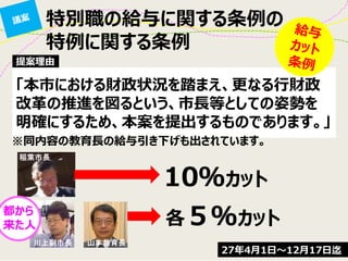 特別職の給与に関する条例の
特例に関する条例
「本市における財政状況を踏まえ、更なる行財政
改革の推進を図るという、市長等としての姿勢を
明確にするため、本案を提出するものであります。」
提案理由
※同内容の教育長の給与引き下げも出されています。
10％カット
各５％カット
都から
来た人
27年4月1日～12月17日迄
 