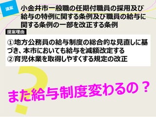 小金井市一般職の任期付職員の採用及び
給与の特例に関する条例及び職員の給与に
関する条例の一部を改正する条例
①地方公務員の給与制度の総合的な見直しに基
づき、本市においても給与を減額改定する
②育児休業を取得しやすくする規定の改正
提案理由
 