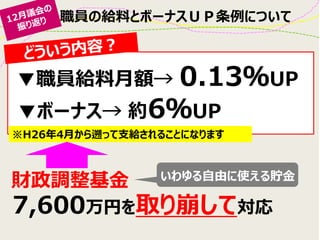 職員の給料とボーナスＵＰ条例について
▼職員給料月額→ 0.13％UP
財政調整基金
※H26年4月から遡って支給されることになります
7,600万円を取り崩して対応
▼ボーナス→ 約6％UP
いわゆる自由に使える貯金
 