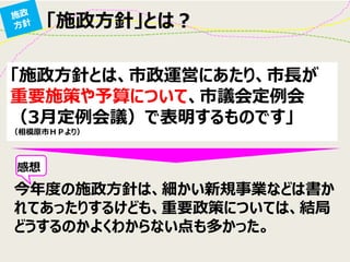 「施政方針」とは？
「施政方針とは、市政運営にあたり、市長が
重要施策や予算について、市議会定例会
（3月定例会議）で表明するものです」
（相模原市ＨＰより）
今年度の施政方針は、細かい新規事業などは書か
れてあったりするけども、重要政策については、結局
どうするのかよくわからない点も多かった。
感想
 