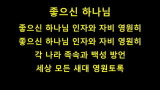 좋으신 하나님
좋으신 하나님 인자와 자비 영원히
좋으신 하나님 인자와 자비 영원히
각 나라 족속과 백성 방언
세상 모든 새대 영원토록
 