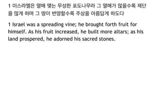 1 이스라엘은 열매 맺는 무성한 포도나무라 그 열매가 많을수록 제단
을 많게 하며 그 땅이 번영할수록 주상을 아름답게 하도다
1 Israel was a spreading vine; he brought forth fruit for
himself. As his fruit increased, he built more altars; as his
land prospered, he adorned his sacred stones.
 
