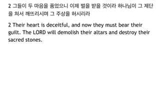 2 그들이 두 마음을 품었으니 이제 벌을 받을 것이라 하나님이 그 제단
을 쳐서 깨뜨리시며 그 주상을 허시리라
2 Their heart is deceitful, and now they must bear their
guilt. The LORD will demolish their altars and destroy their
sacred stones.
 