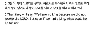 3 그들이 이제 이르기를 우리가 여호와를 두려워하지 아니하므로 우리
에게 왕이 없거니와 왕이 우리를 위하여 무엇을 하리요 하리로다
3 Then they will say, "We have no king because we did not
revere the LORD. But even if we had a king, what could he
do for us?"
 