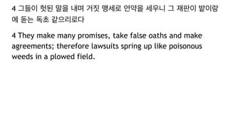4 그들이 헛된 말을 내며 거짓 맹세로 언약을 세우니 그 재판이 밭이랑
에 돋는 독초 같으리로다
4 They make many promises, take false oaths and make
agreements; therefore lawsuits spring up like poisonous
weeds in a plowed field.
 
