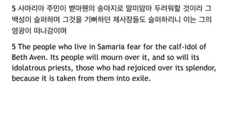 5 사마리아 주민이 벧아웬의 송아지로 말미암아 두려워할 것이라 그
백성이 슬퍼하며 그것을 기뻐하던 제사장들도 슬퍼하리니 이는 그의
영광이 떠나감이며
5 The people who live in Samaria fear for the calf-idol of
Beth Aven. Its people will mourn over it, and so will its
idolatrous priests, those who had rejoiced over its splendor,
because it is taken from them into exile.
 