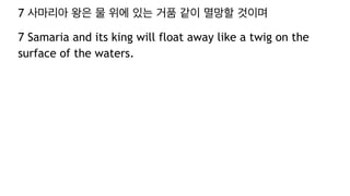 7 사마리아 왕은 물 위에 있는 거품 같이 멸망할 것이며
7 Samaria and its king will float away like a twig on the
surface of the waters.
 