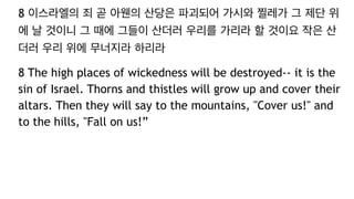8 이스라엘의 죄 곧 아웬의 산당은 파괴되어 가시와 찔레가 그 제단 위
에 날 것이니 그 때에 그들이 산더러 우리를 가리라 할 것이요 작은 산
더러 우리 위에 무너지라 하리라
8 The high places of wickedness will be destroyed-- it is the
sin of Israel. Thorns and thistles will grow up and cover their
altars. Then they will say to the mountains, "Cover us!" and
to the hills, "Fall on us!”
 