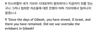 9 이스라엘아 네가 기브아 시대로부터 범죄하더니 지금까지 죄를 짓는
구나 그러니 범죄한 자손들에 대한 전쟁이 어찌 기브아에서 일어나지
않겠느냐
9 "Since the days of Gibeah, you have sinned, O Israel, and
there you have remained. Did not war overtake the
evildoers in Gibeah?
 