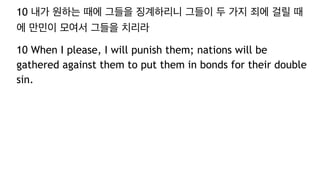 10 내가 원하는 때에 그들을 징계하리니 그들이 두 가지 죄에 걸릴 때
에 만민이 모여서 그들을 치리라
10 When I please, I will punish them; nations will be
gathered against them to put them in bonds for their double
sin.
 