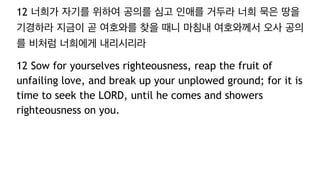 12 너희가 자기를 위하여 공의를 심고 인애를 거두라 너희 묵은 땅을
기경하라 지금이 곧 여호와를 찾을 때니 마침내 여호와께서 오사 공의
를 비처럼 너희에게 내리시리라
12 Sow for yourselves righteousness, reap the fruit of
unfailing love, and break up your unplowed ground; for it is
time to seek the LORD, until he comes and showers
righteousness on you.
 