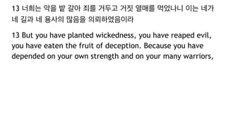 13 너희는 악을 밭 갈아 죄를 거두고 거짓 열매를 먹었나니 이는 네가
네 길과 네 용사의 많음을 의뢰하였음이라
13 But you have planted wickedness, you have reaped evil,
you have eaten the fruit of deception. Because you have
depended on your own strength and on your many warriors,
 