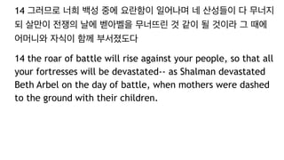 14 그러므로 너희 백성 중에 요란함이 일어나며 네 산성들이 다 무너지
되 살만이 전쟁의 날에 벧아벨을 무너뜨린 것 같이 될 것이라 그 때에
어머니와 자식이 함께 부서졌도다
14 the roar of battle will rise against your people, so that all
your fortresses will be devastated-- as Shalman devastated
Beth Arbel on the day of battle, when mothers were dashed
to the ground with their children.
 
