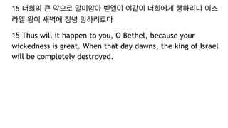 15 너희의 큰 악으로 말미암아 벧엘이 이같이 너희에게 행하리니 이스
라엘 왕이 새벽에 정녕 망하리로다
15 Thus will it happen to you, O Bethel, because your
wickedness is great. When that day dawns, the king of Israel
will be completely destroyed.
 