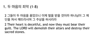 1. 두 마음의 죄악 (1-8)
2 그들이 두 마음을 품었으니 이제 벌을 받을 것이라 하나님이 그 제
단을 쳐서 깨뜨리시며 그 주상을 허시리라
2 Their heart is deceitful, and now they must bear their
guilt. The LORD will demolish their altars and destroy their
sacred stones.
 