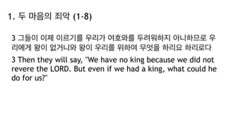 1. 두 마음의 죄악 (1-8)
3 그들이 이제 이르기를 우리가 여호와를 두려워하지 아니하므로 우
리에게 왕이 없거니와 왕이 우리를 위하여 무엇을 하리요 하리로다
3 Then they will say, "We have no king because we did not
revere the LORD. But even if we had a king, what could he
do for us?"
 