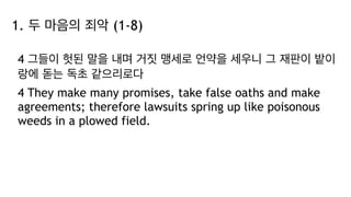 1. 두 마음의 죄악 (1-8)
4 그들이 헛된 말을 내며 거짓 맹세로 언약을 세우니 그 재판이 밭이
랑에 돋는 독초 같으리로다
4 They make many promises, take false oaths and make
agreements; therefore lawsuits spring up like poisonous
weeds in a plowed field.
 