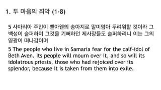 1. 두 마음의 죄악 (1-8)
5 사마리아 주민이 벧아웬의 송아지로 말미암아 두려워할 것이라 그
백성이 슬퍼하며 그것을 기뻐하던 제사장들도 슬퍼하리니 이는 그의
영광이 떠나감이며
5 The people who live in Samaria fear for the calf-idol of
Beth Aven. Its people will mourn over it, and so will its
idolatrous priests, those who had rejoiced over its
splendor, because it is taken from them into exile.
 