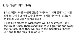 1. 두 마음의 죄악 (1-8)
8 이스라엘의 죄 곧 아웬의 산당은 파괴되어 가시와 찔레가 그 제단
위에 날 것이니 그 때에 그들이 산더러 우리를 가리라 할 것이요 작
은 산더러 우리 위에 무너지라 하리라
8 The high places of wickedness will be destroyed-- it is
the sin of Israel. Thorns and thistles will grow up and cover
their altars. Then they will say to the mountains, "Cover
us!" and to the hills, "Fall on us!”
 