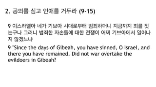 2. 공의를 심고 인애를 거두라 (9-15)
9 이스라엘아 네가 기브아 시대로부터 범죄하더니 지금까지 죄를 짓
는구나 그러니 범죄한 자손들에 대한 전쟁이 어찌 기브아에서 일어나
지 않겠느냐
9 "Since the days of Gibeah, you have sinned, O Israel, and
there you have remained. Did not war overtake the
evildoers in Gibeah?
 