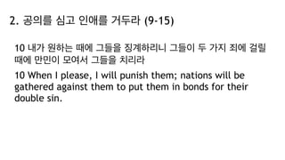 2. 공의를 심고 인애를 거두라 (9-15)
10 내가 원하는 때에 그들을 징계하리니 그들이 두 가지 죄에 걸릴
때에 만민이 모여서 그들을 치리라
10 When I please, I will punish them; nations will be
gathered against them to put them in bonds for their
double sin.
 