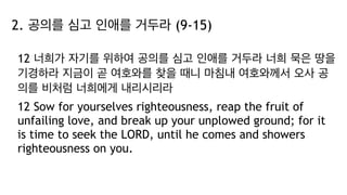 2. 공의를 심고 인애를 거두라 (9-15)
12 너희가 자기를 위하여 공의를 심고 인애를 거두라 너희 묵은 땅을
기경하라 지금이 곧 여호와를 찾을 때니 마침내 여호와께서 오사 공
의를 비처럼 너희에게 내리시리라
12 Sow for yourselves righteousness, reap the fruit of
unfailing love, and break up your unplowed ground; for it
is time to seek the LORD, until he comes and showers
righteousness on you.
 