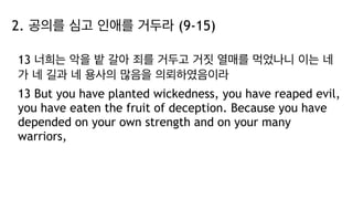 2. 공의를 심고 인애를 거두라 (9-15)
13 너희는 악을 밭 갈아 죄를 거두고 거짓 열매를 먹었나니 이는 네
가 네 길과 네 용사의 많음을 의뢰하였음이라
13 But you have planted wickedness, you have reaped evil,
you have eaten the fruit of deception. Because you have
depended on your own strength and on your many
warriors,
 