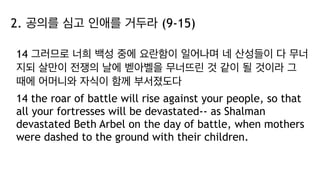 2. 공의를 심고 인애를 거두라 (9-15)
14 그러므로 너희 백성 중에 요란함이 일어나며 네 산성들이 다 무너
지되 살만이 전쟁의 날에 벧아벨을 무너뜨린 것 같이 될 것이라 그
때에 어머니와 자식이 함께 부서졌도다
14 the roar of battle will rise against your people, so that
all your fortresses will be devastated-- as Shalman
devastated Beth Arbel on the day of battle, when mothers
were dashed to the ground with their children.
 