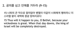 2. 공의를 심고 인애를 거두라 (9-15)
15 너희의 큰 악으로 말미암아 벧엘이 이같이 너희에게 행하리니 이
스라엘 왕이 새벽에 정녕 망하리로다
15 Thus will it happen to you, O Bethel, because your
wickedness is great. When that day dawns, the king of
Israel will be completely destroyed.
 
