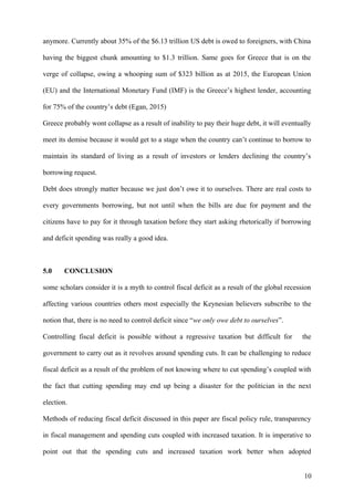 anymore. Currently about 35% of the $6.13 trillion US debt is owed to foreigners, with China
having the biggest chunk amounting to $1.3 trillion. Same goes for Greece that is on the
verge of collapse, owing a whooping sum of $323 billion as at 2015, the European Union
(EU) and the International Monetary Fund (IMF) is the Greece’s highest lender, accounting
for 75% of the country’s debt (Egan, 2015)
Greece probably wont collapse as a result of inability to pay their huge debt, it will eventually
meet its demise because it would get to a stage when the country can’t continue to borrow to
maintain its standard of living as a result of investors or lenders declining the country’s
borrowing request.
Debt does strongly matter because we just don’t owe it to ourselves. There are real costs to
every governments borrowing, but not until when the bills are due for payment and the
citizens have to pay for it through taxation before they start asking rhetorically if borrowing
and deficit spending was really a good idea.
5.0 CONCLUSION
some scholars consider it is a myth to control fiscal deficit as a result of the global recession
affecting various countries others most especially the Keynesian believers subscribe to the
notion that, there is no need to control deficit since “we only owe debt to ourselves”.
Controlling fiscal deficit is possible without a regressive taxation but difficult for the
government to carry out as it revolves around spending cuts. It can be challenging to reduce
fiscal deficit as a result of the problem of not knowing where to cut spending’s coupled with
the fact that cutting spending may end up being a disaster for the politician in the next
election.
Methods of reducing fiscal deficit discussed in this paper are fiscal policy rule, transparency
in fiscal management and spending cuts coupled with increased taxation. It is imperative to
point out that the spending cuts and increased taxation work better when adopted
10
 